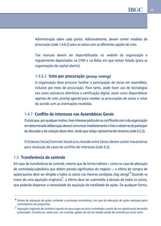 25 
Administração sobre cada ponto. Adicionalmente, devem conter modelos de 
procuração (vide 1.4.6.2) para os sócios com as diferentes opções de voto. 
Tais manuais devem ser disponibilizados no website da organização e 
regularmente depositados na CVM e na Bolsa em que estiver listada (para as 
organizações de capital aberto). 
1.4.6.2 Voto por procuração (proxy voting) 
A organização deve procurar facilitar a participação de sócios em assembleia, 
inclusive por meio de procuração. Para tanto, pode fazer uso de tecnologias 
tais como assinatura eletrônica e certificação digital, assim como disponibilizar 
agentes de voto (voting agents) para receber as procurações de sócios e votar 
de acordo com as orientações recebidas. 
1.4.7 Conflito de interesses nas Assembleias Gerais 
O sócio que, por qualquer motivo, tiver interesse particular ou conflitante com o da organização 
em determinada deliberação deverá comunicar imediatamente o fato e abster-se de participar 
da discussão e da votação desse item, ainda que esteja representando terceiros (vide 6.2.2). 
O Estatuto Social/Contrato Social e/ou Acordo entre Sócios devem conter mecanismos 
para resolução de casos de conflito de interesses (vide 6.2). 
1.5 Transferência de controle 
Em caso de transferência de controle, mesmo que de forma indireta – como no caso de alienação 
de controlada/subsidiária que detém parcela significativa do negócio --, a oferta de compra de 
ações/quotas deve ser dirigida a todos os sócios nas mesmas condições (tag along) 6.Quando se 
tratar de uma aquisição originária7, a oferta deve ser submetida à decisão de todos os sócios, 
que poderão dispensar a necessidade da aquisição da totalidade de ações. De qualquer forma, 
6 Direito de alienação de ações conferido a acionistas minoritários, em caso de alienação de ações realizada pelos 
controladores da companhia. 
7 Aquisição originária de controle é aquela em que surge um sócio controlador a partir de um capital social até então 
pulverizado. Constitui-se, neste caso, um controle, apesar de não ter havido venda de controle por outro sócio. 
 