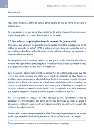 26 Código das Melhores Práticas de Governança Corporativa 
PROPRIEDADE 
nesta última hipótese, a oferta de compra parcial deverá ser feita de forma proporcional a 
todos os sócios. 
As organizações e os seus sócios devem abster-se de utilizar instrumentos jurídicos que, 
embora legais, violem o princípio da equidade entre os sócios. 
1.6 Mecanismos de proteção à tomada de controle (poison pills) 
Mecanismos que obriguem o adquirente de uma posição minoritária a realizar uma oferta 
pública de aquisição de ações8 (OPA) a todos os demais sócios da companhia aberta, 
sobretudo quando o Estatuto Social impuser critérios definitivos de preço para essa oferta, 
devem ser vistos com reserva. 
Em companhias com controlador definido ou em que a posição acionária adquirida no 
mercado não seja suficiente para assegurar o controle acionário (isolado ou compartilhado), 
o uso desses mecanismos é ainda menos recomendado. 
Esses mecanismos podem fazer sentido nas companhias de capital diluído, desde que não 
retirem dos sócios a decisão final sobre a necessidade da realização da OPA. Podem ser 
aceitáveis, desde que se prestem à finalidade clara de otimização e preservação de valor para 
todos os sócios. Ainda assim, devem ser utilizados com parcimônia e critério e precisam ser 
revistos periodicamente. Ao constituí-los, é importante que se reflita sobre as consequências 
da norma. Além disto, esses dispositivos devem contar com previsão estatutária de quórum 
que assegure a representatividade dos sócios e que não inviabilize a mudança. 
Não são recomendadas cláusulas de difícil remoção ou que representem formas de 
perpetuar os administradores, tais como parâmetros definitivos ou irreais de preço e 
acionamento mediante aquisição de participação acionária não relevante ou que não 
configure tomada de controle. 
Esses mecanismos devem atender aos princípios da boa Governança Corporativa e prever, de maneira 
explícita, que o Conselho de Administração se envolva nas discussões e se posicione a respeito. 
8 Oferta a todos os sócios para a aquisição de suas participações societárias na organização. 
 