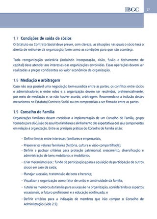 27 
1.7 Condições de saída de sócios 
O Estatuto ou Contrato Social deve prever, com clareza, as situações nas quais o sócio terá o 
direito de retirar-se da organização, bem como as condições para que isto aconteça. 
Toda reorganização societária (incluindo incorporação, cisão, fusão e fechamento de 
capital) deve atender aos interesses das organizações envolvidas. Essas operações devem ser 
realizadas a preços condizentes ao valor econômico da organização. 
1.8 Mediação e arbitragem 
Caso não seja possível uma negociação bem-sucedida entre as partes, os conflitos entre sócios 
e administradores e entre estes e a organização devem ser resolvidos, preferencialmente, 
por meio de mediação e, se não houver acordo, arbitragem. Recomenda-se a inclusão destes 
mecanismos no Estatuto/Contrato Social ou em compromisso a ser firmado entre as partes. 
1.9 Conselho de Família 
Organizações familiares devem considerar a implementação de um Conselho de Família, grupo 
formado para discussão de assuntos familiares e alinhamento das expectativas dos seus componentes 
em relação à organização. Entre as principais práticas do Conselho de Família estão: 
Definir limites entre interesses familiares e empresariais; 
Preservar os valores familiares (história, cultura e visão compartilhada); 
Definir e pactuar critérios para proteção patrimonial, crescimento, diversificação e 
administração de bens mobiliários e imobiliários; 
Criar mecanismos (ex.: fundo de participação) para a aquisição de participação de outros 
sócios em caso de saída; 
Planejar sucessão, transmissão de bens e herança; 
Visualizar a organização como fator de união e continuidade da família; 
Tutelar os membros da família para a sucessão na organização, considerando os aspectos 
vocacionais, o futuro profissional e a educação continuada; e 
Definir critérios para a indicação de membros que irão compor o Conselho de 
Administração (vide 2.5). 
 