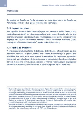 28 Código das Melhores Práticas de Governança Corporativa 
PROPRIEDADE 
Os objetivos do Conselho de Família não devem ser confundidos com os do Conselho de 
Administração (vide 2.1 e 2.2), que são voltados para a organização. 
1.10 Liquidez dos títulos 
As companhias de capital aberto devem esforçar-se para preservar a liquidez de seus títulos, 
mantendo em circulação9 um número adequado de ações através da gestão ativa da base 
acionária, sempre com a devida cautela para evitar negociações que levem à formação artificial 
de preços. Para tal, pode ser utilizado o trabalho da área de relações com investidores (RI) ou 
os serviços dos formadores de mercado10 (market makers), entre outros. 
1.11 Política de dividendos 
A empresa deve divulgar sua Política de Distribuição de Dividendos e a frequência com que esse 
documento é revisado. Tal política, definida pelo Conselho de Administração e aprovada pela 
assembleia, deve conter, entre outros aspectos: a periodicidade dos pagamentos; o parâmetro 
de referência a ser utilizado para definição do montante (percentuais do lucro líquido ajustado e 
do fluxo de caixa livre, entre outros); o processo e as instâncias responsáveis pela proposição da 
distribuição de dividendos; as circunstâncias e os fatores que podem afetar a distribuição. 
9 Títulos em Circulação: quantidade de ações de uma empresa disponível para negociação livre em mercado de capi-tais, 
ou seja, todas as ações de emissão da companhia exceto aquelas: (i) de titularidade do sócio controlador, de 
seu cônjuge, companheiro(a) e dependentes incluídos na declaração anual de imposto de renda; (ii) em tesouraria; 
(iii) de titularidade de controladas e coligadas da companhia, assim como de outras sociedades que com qualquer 
dessas integre um mesmo grupo de fato ou de direito; (iv) de titularidade de controladas e coligadas do sócio 
controlador, assim como de outras sociedades que com qualquer dessas integre um mesmo grupo de fato ou de 
direito; e (v) preferenciais de classe especial que tenham por fim garantir direitos políticos diferenciados, sejam 
intransferíveis e de propriedade exclusiva do ente desestatizante. 
10 Instituição contratada por companhias abertas, seus acionistas ou empresas controladas, que mantém oferta firme 
de compra e venda de ações negociadas em mercado de bolsa, de balcão ou eletrônico, para promover liquidez nas 
negociações. Suas atividades são regulamentas pela CVM e pela Bolsa de Valores. 
 