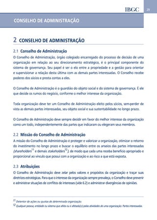 29 
CONSELHO DE ADMINISTRAÇÃO 
2 CONSELHO DE ADMINISTRAÇÃO 
2.1 Conselho de Administração 
O Conselho de Administração, órgão colegiado encarregado do processo de decisão de uma 
organização em relação ao seu direcionamento estratégico, é o principal componente do 
sistema de governança. Seu papel é ser o elo entre a propriedade e a gestão para orientar 
e supervisionar a relação desta última com as demais partes interessadas. O Conselho recebe 
poderes dos sócios e presta contas a eles. 
O Conselho de Administração é o guardião do objeto social e do sistema de governança. É ele 
que decide os rumos do negócio, conforme o melhor interesse da organização. 
Toda organização deve ter um Conselho de Administração eleito pelos sócios, sem-perder de 
vista as demais partes interessadas, seu objeto social e sua sustentabilidade no longo prazo. 
O Conselho de Administração deve sempre decidir em favor do melhor interesse da organização 
como um todo, independentemente das partes que indicaram ou elegeram seus membros. 
2.2 Missão do Conselho de Administração 
A missão do Conselho de Administração é proteger e valorizar a organização, otimizar o retorno 
do investimento no longo prazo e buscar o equilíbrio entre os anseios das partes interessadas 
(shareholders11 e demais stakeholders12), de modo que cada uma receba benefício apropriado e 
proporcional ao vínculo que possui com a organização e ao risco a que está exposta. 
2.3 Atribuições 
O Conselho de Administração deve zelar pelos valores e propósitos da organização e traçar suas 
diretrizes estratégicas. Para que o interesse da organização sempre prevaleça, o Conselho deve prevenir 
e administrar situações de conflitos de interesses (vide 6.2) e administrar divergências de opiniões. 
11 Detentor de ações ou quotas de determinada organização. 
12 Qualquer pessoa, entidade ou sistema que afeta ou é afetada(o) pelas atividades de uma organização. Partes interessadas. 
 