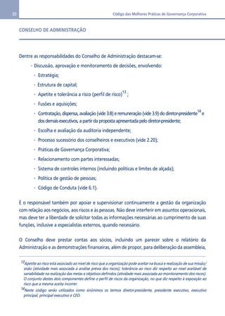 30 Código das Melhores Práticas de Governança Corporativa 
CONSELHO DE ADMINISTRAÇÃO 
Dentre as responsabilidades do Conselho de Administração destacam-se: 
Discussão, aprovação e monitoramento de decisões, envolvendo: 
Estratégia; 
Estrutura de capital; 
Apetite e tolerância a risco (perfil de risco)13 ; 
Fusões e aquisições; 
Contratação, dispensa, avaliação (vide 3.8) e remuneração (vide 3.9) do diretor-presidente14 e 
dos demais executivos, a partir da proposta apresentada pelo diretor-presidente; 
Escolha e avaliação da auditoria independente; 
Processo sucessório dos conselheiros e executivos (vide 2.20); 
Práticas de Governança Corporativa; 
Relacionamento com partes interessadas; 
Sistema de controles internos (incluindo políticas e limites de alçada); 
Política de gestão de pessoas; 
Código de Conduta (vide 6.1). 
É o responsável também por apoiar e supervisionar continuamente a gestão da organização 
com relação aos negócios, aos riscos e às pessoas. Não deve interferir em assuntos operacionais, 
mas deve ter a liberdade de solicitar todas as informações necessárias ao cumprimento de suas 
funções, inclusive a especialistas externos, quando necessário. 
O Conselho deve prestar contas aos sócios, incluindo um parecer sobre o relatório da 
Administração e as demonstrações financeiras, além de propor, para deliberação da assembleia, 
13Apetite ao risco está associado ao nível de risco que a organização pode aceitar na busca e realização de sua missão/ 
visão (atividade mais associada à análise prévia dos riscos); tolerância ao risco diz respeito ao nível aceitável de 
variabilidade na realização das metas e objetivos definidos (atividade mais associada ao monitoramento dos riscos). 
O conjunto destes dois componentes define o perfil de riscos da organização, no que diz respeito à exposição ao 
risco que a mesma aceita incorrer. 
14Neste código serão utilizados como sinônimos os termos diretor-presidente, presidente executivo, executivo 
principal, principal executivo e CEO. 
 