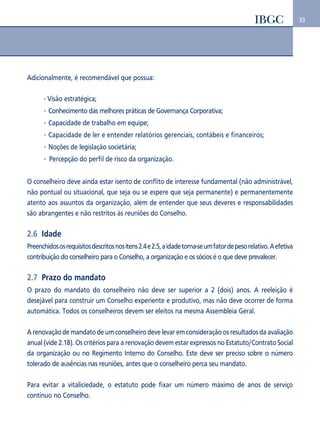 33 
Adicionalmente, é recomendável que possua: 
Visão estratégica; 
Conhecimento das melhores práticas de Governança Corporativa; 
Capacidade de trabalho em equipe; 
Capacidade de ler e entender relatórios gerenciais, contábeis e financeiros; 
Noções de legislação societária; 
Percepção do perfil de risco da organização. 
O conselheiro deve ainda estar isento de conflito de interesse fundamental (não administrável, 
não pontual ou situacional, que seja ou se espere que seja permanente) e permanentemente 
atento aos assuntos da organização, além de entender que seus deveres e responsabilidades 
são abrangentes e não restritos às reuniões do Conselho. 
2.6 Idade 
Preenchidos os requisitos descritos nos itens 2.4 e 2.5, a idade torna-se um fator de peso relativo. A efetiva 
contribuição do conselheiro para o Conselho, a organização e os sócios é o que deve prevalecer. 
2.7 Prazo do mandato 
O prazo do mandato do conselheiro não deve ser superior a 2 (dois) anos. A reeleição é 
desejável para construir um Conselho experiente e produtivo, mas não deve ocorrer de forma 
automática. Todos os conselheiros devem ser eleitos na mesma Assembleia Geral. 
A renovação de mandato de um conselheiro deve levar em consideração os resultados da avaliação 
anual (vide 2.18). Os critérios para a renovação devem estar expressos no Estatuto/Contrato Social 
da organização ou no Regimento Interno do Conselho. Este deve ser preciso sobre o número 
tolerado de ausências nas reuniões, antes que o conselheiro perca seu mandato. 
Para evitar a vitaliciedade, o estatuto pode fixar um número máximo de anos de serviço 
contínuo no Conselho. 
 