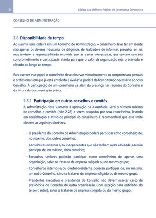 34 Código das Melhores Práticas de Governança Corporativa 
CONSELHO DE ADMINISTRAÇÃO 
2.8 Disponibilidade de tempo 
Ao assumir uma cadeira em um Conselho de Administração, o conselheiro deve ter em mente 
não apenas os deveres fiduciários de diligência, de lealdade e de informar, previstos em lei, 
mas também a responsabilidade assumida com as partes interessadas, que contam com seu 
comprometimento e participação atenta para que o valor da organização seja preservado e 
elevado ao longo do tempo. 
Para exercer esse papel, o conselheiro deve observar minuciosamente os compromissos pessoais 
e profissionais em que já está envolvido e avaliar se poderá dedicar o tempo necessário ao novo 
Conselho. A participação de um conselheiro vai além da presença nas reuniões do Conselho e 
da leitura da documentação prévia. 
2.8.1 Participação em outros conselhos e comitês 
A Administração deve submeter à aprovação da Assembleia Geral o número máximo 
de conselhos e comitês (vide 2.28) a serem ocupados por seus conselheiros, levando 
em consideração a atividade principal do conselheiro. É recomendável que esse limite 
observe as seguintes diretrizes: 
O presidente do Conselho de Administração poderá participar como conselheiro de, 
no máximo, dois outros conselhos; 
Conselheiros externos e/ou independentes que não tenham outra atividade poderão 
participar de, no máximo, cinco conselhos; 
Executivos seniores poderão participar como conselheiros de apenas uma 
organização, salvo se tratar-se de empresa coligada ou do mesmo grupo; 
Conselheiros internos e/ou diretor-presidente poderão participar de, no máximo, 
um outro Conselho, salvo se tratar-se de empresa coligada ou do mesmo grupo; 
Presidentes executivos e presidentes de Conselho não devem exercer cargo de 
presidência de Conselho de outra organização (com exceção para entidades do 
terceiro setor), salvo se tratar-se de empresa coligada ou do mesmo grupo. 
 