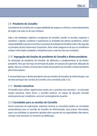 35 
2.9 Presidente do Conselho 
O presidente do Conselho tem a responsabilidade de assegurar a eficácia e o bom desempenho 
do órgão e de cada um de seus membros. 
Cabe a ele estabelecer objetivos e programas do Conselho, presidir as reuniões, organizar e 
coordenar a agenda, coordenar e supervisionar as atividades dos demais conselheiros, atribuir 
responsabilidades e prazos e monitorar o processo de avaliação do Conselho (vide 2.18), segundo 
os princípios da boa Governança Corporativa. Deve ainda assegurar-se de que os conselheiros 
recebam informações completas e tempestivas para o exercício dos seus mandatos. 
2.10 Segregação das funções de presidente do Conselho e diretor-presidente 
As atribuições do presidente do Conselho são diferentes e complementares às do diretor-presidente. 
Para que não haja concentração de poder, em prejuízo de supervisão adequada da 
gestão, deve ser evitado o acúmulo das funções de presidente do Conselho e diretor-presidente 
pela mesma pessoa. 
É recomendável que o diretor-presidente não seja membro do Conselho de Administração, mas 
ele deve participar das reuniões de Conselho como convidado (vide 2.12). 
2.11 Sessões executivas 
O Conselho deve realizar regularmente sessões sem a presença dos executivos – as chamadas 
sessões executivas. Desta forma, o Conselho preserva um espaço de discussão formado 
exclusivamente por conselheiros, sem-criar constrangimento às partes. 
2.12 Convidados para as reuniões do Conselho 
Outros executivos da organização, assessores técnicos ou consultores podem ser convidados 
ocasionalmente para as reuniões do Conselho de Administração, para prestar informações, 
expor suas atividades ou apresentar opiniões sobre assuntos de sua especialidade. Não devem, 
contudo, estar presentes no momento da deliberação. 
 
