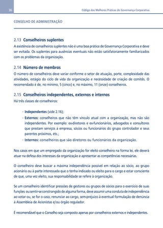 36 Código das Melhores Práticas de Governança Corporativa 
CONSELHO DE ADMINISTRAÇÃO 
2.13 Conselheiros suplentes 
A existência de conselheiros suplentes não é uma boa prática de Governança Corporativa e deve 
ser evitada. Os suplentes para ausências eventuais não estão satisfatoriamente familiarizados 
com os problemas da organização. 
2.14 Número de membros 
O número de conselheiros deve variar conforme o setor de atuação, porte, complexidade das 
atividades, estágio do ciclo de vida da organização e necessidade de criação de comitês. O 
recomendado é de, no mínimo, 5 (cinco) e, no máximo, 11 (onze) conselheiros. 
2.15 Conselheiros independentes, externos e internos 
Há três classes de conselheiros: 
Independentes (vide 2.16); 
Externos: conselheiros que não têm vínculo atual com a organização, mas não são 
independentes. Por exemplo: ex-diretores e ex-funcionários, advogados e consultores 
que prestam serviços à empresa, sócios ou funcionários do grupo controlador e seus 
parentes próximos, etc.; 
Internos: conselheiros que são diretores ou funcionários da organização. 
Nos casos em que um empregado da organização for eleito conselheiro na forma lei, ele deverá 
atuar na defesa dos interesses da organização e apresentar as competências necessárias. 
O conselheiro deve buscar a máxima independência possível em relação ao sócio, ao grupo 
acionário ou à parte interessada que o tenha indicado ou eleito para o cargo e estar consciente 
de que, uma vez eleito, sua responsabilidade se refere à organização. 
Se um conselheiro identificar pressões de gestores ou grupos de sócios para o exercício de suas 
funções ou sentir-se constrangido de alguma forma, deve assumir uma conduta de independência 
ao votar ou, se for o caso, renunciar ao cargo, sem-prejuízo à eventual formulação de denúncia 
à Assembleia de Acionistas e/ou órgão regulador. 
É recomendável que o Conselho seja composto apenas por conselheiros externos e independentes. 
 
