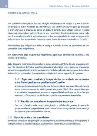 38 Código das Melhores Práticas de Governança Corporativa 
CONSELHO DE ADMINISTRAÇÃO 
Um conselheiro deve prezar por uma atuação independente em relação a quem o indicou 
ou elegeu e a outros membros da Administração. Seu objetivo único deve ser o de preservar 
e criar valor para a organização como um todo. O Conselho deve utilizar todos os recursos 
disponíveis para avaliar a independência de seus conselheiros. Em última instância, cabe a cada 
um dos conselheiros refletir sistematicamente sobre sua capacidade de fazer um julgamento 
independente. Essa autoavaliação deve ser rotineira diante dos temas examinados no Conselho. 
Recomenda-se que a organização defina e divulgue o período máximo de permanência de um 
conselheiro como independente. 
Um ex-conselheiro pode recuperar sua independência após prazo definido pela organização, não 
inferior a 3 (três) anos. 
Cabe destacar a importância dos conselheiros independentes no contexto de uma organização em 
que não há controle definido e as ações estão pulverizadas. Neste caso, a gestão da organização 
passa a ter um papel predominante, que deve ser contrabalançado pela maior presença de membros 
independentes no Conselho. Esses deverão ter cuidado particular na supervisão dos gestores. 
2.16.1 Papel dos conselheiros independentes na ausência de separação 
entre diretor-presidente e presidente do Conselho 
Se os cargos de presidente do Conselho e de diretor-presidente forem exercidos pela mesma 
pessoa e, momentaneamente, não for possível a separação (vide 2.10), é recomendável que 
os conselheiros independentes assumam a responsabilidade de liderar as discussões que 
envolvam conflitos para os papéis de diretor-presidente e presidente do Conselho. 
2.16.2 Reunião dos conselheiros independentes e externos 
Para que o Conselho avalie, sem-constrangimento, o trabalho dos gestores, é importante 
que os conselheiros independentes e externos se reúnam com regularidade, sem a presença 
dos diretores e/ou dos conselheiros internos. 
2.17 Educação contínua dos conselheiros 
Em face da necessidade de aperfeiçoar seu desempenho e atuar com um enfoque de longo prazo, é 
indispensável que o conselheiro busque aprimoramento constante das suas competências. 
 