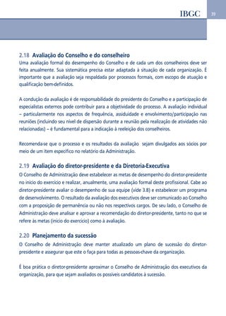 39 
2.18 Avaliação do Conselho e do conselheiro 
Uma avaliação formal do desempenho do Conselho e de cada um dos conselheiros deve ser 
feita anualmente. Sua sistemática precisa estar adaptada à situação de cada organização. É 
importante que a avaliação seja respaldada por processos formais, com escopo de atuação e 
qualificação bem-definidos. 
A condução da avaliação é de responsabilidade do presidente do Conselho e a participação de 
especialistas externos pode contribuir para a objetividade do processo. A avaliação individual 
– particularmente nos aspectos de frequência, assiduidade e envolvimento/participação nas 
reuniões (incluindo seu nível de dispersão durante a reunião pela realização de atividades não 
relacionadas) – é fundamental para a indicação à reeleição dos conselheiros. 
Recomenda-se que o processo e os resultados da avaliação sejam divulgados aos sócios por 
meio de um item específico no relatório da Administração. 
2.19 Avaliação do diretor-presidente e da Diretoria-Executiva 
O Conselho de Administração deve estabelecer as metas de desempenho do diretor-presidente 
no início do exercício e realizar, anualmente, uma avaliação formal deste profissional. Cabe ao 
diretor-presidente avaliar o desempenho de sua equipe (vide 3.8) e estabelecer um programa 
de desenvolvimento. O resultado da avaliação dos executivos deve ser comunicado ao Conselho 
com a proposição de permanência ou não nos respectivos cargos. De seu lado, o Conselho de 
Administração deve analisar e aprovar a recomendação do diretor-presidente, tanto no que se 
refere às metas (início do exercício) como à avaliação. 
2.20 Planejamento da sucessão 
O Conselho de Administração deve manter atualizado um plano de sucessão do diretor-presidente 
e assegurar que este o faça para todas as pessoas-chave da organização. 
É boa prática o diretor-presidente aproximar o Conselho de Administração dos executivos da 
organização, para que sejam avaliados os possíveis candidatos à sucessão. 
 