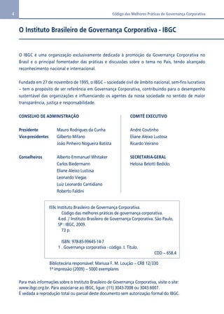 4 Código das Melhores Práticas de Governança Corporativa 
O Instituto Brasileiro de Governança Corporativa - IBGC 
O IBGC é uma organização exclusivamente dedicada à promoção da Governança Corporativa no 
Brasil e o principal fomentador das práticas e discussões sobre o tema no País, tendo alcançado 
reconhecimento nacional e internacional. 
Fundado em 27 de novembro de 1995, o IBGC – sociedade civil de âmbito nacional, sem-fins lucrativos 
– tem o propósito de ser referência em Governança Corporativa, contribuindo para o desempenho 
sustentável das organizações e influenciando os agentes da nossa sociedade no sentido de maior 
transparência, justiça e responsabilidade. 
CONSELHO DE ADMINISTRAÇÃO 
Presidente Mauro Rodrigues da Cunha 
Vice-presidentes Gilberto Mifano 
João Pinheiro Nogueira Batista 
Conselheiros Alberto Emmanuel Whitaker 
Carlos Biedermann 
Eliane Aleixo Lustosa 
Leonardo Viegas 
Luiz Leonardo Cantidiano 
Roberto Faldini 
COMITÊ EXECUTIVO 
André Coutinho 
Eliane Aleixo Lustosa 
Ricardo Veirano 
SECRETARIA-GERAL 
Heloisa Belotti Bedicks 
I59c Instituto Brasileiro de Governança Corporativa. 
Código das melhores práticas de governança corporativa. 
4.ed. / Instituto Brasileiro de Governança Corporativa. São Paulo, 
SP : IBGC, 2009. 
73 p. 
ISBN: 978-85-99645-14-7 
1 . Governança corporativa - código. I. Título. 
CDD – 658.4 
Bibliotecária responsável: Mariusa F. M. Loução – CRB 12/330 
1ª impressão (2009) – 5000 exemplares 
Para mais informações sobre o Instituto Brasileiro de Governança Corporativa, visite o site: 
www.ibgc.org.br. Para associar-se ao IBGC, ligue: (11) 3043-7008 ou 3043 6007. 
É vedada a reprodução total ou parcial deste documento sem autorização formal do IBGC. 
 