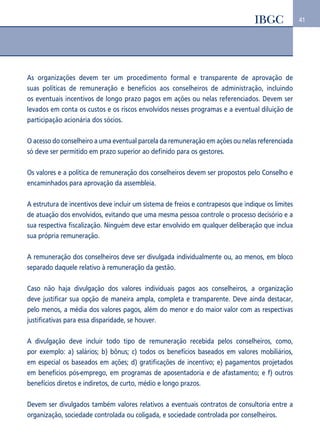 41 
As organizações devem ter um procedimento formal e transparente de aprovação de 
suas políticas de remuneração e benefícios aos conselheiros de administração, incluindo 
os eventuais incentivos de longo prazo pagos em ações ou nelas referenciados. Devem ser 
levados em conta os custos e os riscos envolvidos nesses programas e a eventual diluição de 
participação acionária dos sócios. 
O acesso do conselheiro a uma eventual parcela da remuneração em ações ou nelas referenciada 
só deve ser permitido em prazo superior ao definido para os gestores. 
Os valores e a política de remuneração dos conselheiros devem ser propostos pelo Conselho e 
encaminhados para aprovação da assembleia. 
A estrutura de incentivos deve incluir um sistema de freios e contrapesos que indique os limites 
de atuação dos envolvidos, evitando que uma mesma pessoa controle o processo decisório e a 
sua respectiva fiscalização. Ninguém deve estar envolvido em qualquer deliberação que inclua 
sua própria remuneração. 
A remuneração dos conselheiros deve ser divulgada individualmente ou, ao menos, em bloco 
separado daquele relativo à remuneração da gestão. 
Caso não haja divulgação dos valores individuais pagos aos conselheiros, a organização 
deve justificar sua opção de maneira ampla, completa e transparente. Deve ainda destacar, 
pelo menos, a média dos valores pagos, além do menor e do maior valor com as respectivas 
justificativas para essa disparidade, se houver. 
A divulgação deve incluir todo tipo de remuneração recebida pelos conselheiros, como, 
por exemplo: a) salários; b) bônus; c) todos os benefícios baseados em valores mobiliários, 
em especial os baseados em ações; d) gratificações de incentivo; e) pagamentos projetados 
em benefícios pós-emprego, em programas de aposentadoria e de afastamento; e f) outros 
benefícios diretos e indiretos, de curto, médio e longo prazos. 
Devem ser divulgados também valores relativos a eventuais contratos de consultoria entre a 
organização, sociedade controlada ou coligada, e sociedade controlada por conselheiros. 
 