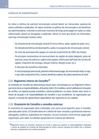 42 Código das Melhores Práticas de Governança Corporativa 
CONSELHO DE ADMINISTRAÇÃO 
As metas e métricas de eventual remuneração variável devem ser mensuráveis, passíveis de 
serem auditadas e publicadas. As regras inerentes às políticas de remuneração e aos benefícios 
aos administradores, incluindo os eventuais incentivos de longo prazo pagos em ações ou nelas 
referenciados, devem ser divulgadas e explicadas. Dentre os itens que devem ser informados, 
caso haja remuneração variável, estão: 
Os mecanismos de remuneração variável (% lucros, bônus, ações, opções de ações, etc.); 
Os indicadores/métricas de desempenho usados no programa de remuneração variável; 
Os níveis de premiação-alvo (pagos em caso de cumprimento de 100% das metas); 
Os principais características do eventual plano de opções de ações (elegíveis, preço de 
exercício, prazo de carência e vigência das opções, critério para definição do número de 
opções, frequência de outorgas, diluição máxima, diluição anual, etc.); 
O descrição dos benefícios oferecidos; 
O mix (composição percentual), possível e efetivamente pago, da remuneração total, ou seja, 
o que cada componente (fixo, variável, benefícios e planos de ações) representa do total. 
2.25 Regimento Interno do Conselho18 
As atividades do Conselho de Administração devem estar normatizadas em um Regimento Interno 
que torne claras as responsabilidades, atribuições (vide 2.3) e medidas a serem adotadas em situações 
de conflito, em especial quando envolvidos o diretor-presidente e os sócios. Devem estar claros os 
limites de atuação e de responsabilidades do Conselho e seus conselheiros. As organizações que 
acessam o mercado de capitais devem disponibilizar esse regimento em seu website. 
2.26 Orçamento do Conselho e consultas externas 
O orçamento da organização deve contemplar uma conta anual específica para o Conselho 
aprovada pelos sócios. O Conselho deve ter o direito de fazer consultas a profissionais externos 
(advogados, auditores, especialistas em impostos, recursos humanos, entre outros), pagos pela 
organização, para obter os subsídios apropriados em matérias de relevância. 
18Regimento Interno do Conselho: Conjunto de normas e regras que explicita as responsabilidades, atribuições 
e rotinas de trabalho do Conselho de Administração ou Fiscal e previne situações de conflito com a Diretoria- 
Executiva, notadamente com o diretor-presidente. 
 