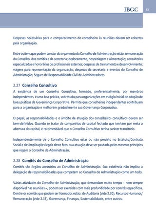 43 
Despesas necessárias para o comparecimento do conselheiro às reuniões devem ser cobertas 
pela organização. 
Entre os itens que podem constar do orçamento do Conselho de Administração estão: remuneração 
do Conselho, dos comitês e da secretaria; deslocamento, hospedagem e alimentação; consultorias 
especializadas e honorários de profissionais externos; despesas de treinamento e desenvolvimento; 
viagens para representação da organização; despesas da secretaria e eventos do Conselho de 
Administração; Seguro de Responsabilidade Civil de Administradores. 
2.27 Conselho Consultivo 
A existência de um Conselho Consultivo, formado, preferencialmente, por membros 
independentes, é uma boa prática, sobretudo para organizações em estágio inicial de adoção de 
boas práticas de Governança Corporativa. Permite que conselheiros independentes contribuam 
para a organização e melhorem gradualmente sua Governança Corporativa. 
O papel, as responsabilidades e o âmbito de atuação dos conselheiros consultivos devem ser 
bem-definidos. Quando se tratar de companhias de capital fechado que tenham por meta a 
abertura do capital, é recomendável que o Conselho Consultivo tenha caráter transitório. 
Independentemente de o Conselho Consultivo estar ou não previsto no Estatuto/Contrato 
Social e das implicações legais deste fato, sua atuação deve ser pautada pelos mesmos princípios 
que regem o Conselho de Administração. 
2.28 Comitês do Conselho de Administração 
Comitês são órgãos acessórios ao Conselho de Administração. Sua existência não implica a 
delegação de responsabilidades que competem ao Conselho de Administração como um todo. 
Várias atividades do Conselho de Administração, que demandam muito tempo – nem sempre 
disponível nas reuniões –, podem ser exercidas com mais profundidade por comitês específicos. 
Dentre os comitês que podem ser formados estão: de Auditoria (vide 2.30), Recursos Humanos/ 
Remuneração (vide 2.31), Governança, Finanças, Sustentabilidade, entre outros. 
 
