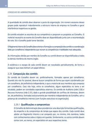 44 Código das Melhores Práticas de Governança Corporativa 
CONSELHO DE ADMINISTRAÇÃO 
A quantidade de comitês deve observar o porte da organização. Um número excessivo desses 
grupos pode reproduzir indevidamente a estrutura interna da empresa no Conselho e gerar 
interferência inoportuna na gestão. 
Os comitês estudam os assuntos de sua competência e preparam as propostas ao Conselho. O 
material necessário ao exame do Conselho deve ser disponibilizado junto com a recomendação 
de voto. Só o Conselho pode tomar decisões. 
O Regimento Interno do Conselho deve orientar a formação e a composição dos comitês e a coordenação 
deles por conselheiros independentes que reúnam as competências e habilidades mais adequadas. 
As informações obtidas por membro do Conselho ou comitê devem ser disponibilizadas a todos 
os demais membros do mesmo órgão. 
A existência e o escopo de cada comitê devem ser reavaliados periodicamente, de forma a 
assegurar que esses tenham um papel efetivo. 
2.29 Composição dos comitês 
Os comitês do Conselho devem ser, preferivelmente, formados apenas por conselheiros. 
Quando isto não for possível, deve-se buscar compô-los de forma que sejam coordenados por 
um conselheiro, de preferência independente, e que a maioria de seus membros seja composta 
por conselheiros. Caso não haja, entre os conselheiros, algum especialista no tema a ser 
estudado, podem ser convidados especialistas externos. Os comitês de Auditoria (vide 2.30) e 
Recursos Humanos (vide 2.31), dada a grande possibilidade de conflitos de interesses, devem 
ser, de preferência, formados exclusivamente por membros independentes do Conselho, sem a 
presença de conselheiros internos (com funções executivas na organização). 
2.29.1 Qualificações e compromisso 
O Conselho de Administração deve providenciar uma descrição formal das qualificações, 
do empenho e do compromisso de tempo que espera dos comitês. Cada comitê deve 
adotar um Regimento Interno e ser composto por, no mínimo, três membros, todos 
com conhecimentos sobre o tópico em questão. Similarmente, os outros comitês devem 
contar com, ao menos, um especialista em seus respectivos temas. 
 
