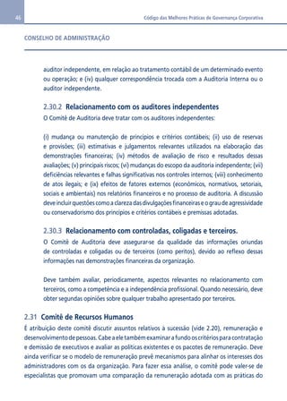 46 Código das Melhores Práticas de Governança Corporativa 
CONSELHO DE ADMINISTRAÇÃO 
auditor independente, em relação ao tratamento contábil de um determinado evento 
ou operação; e (iv) qualquer correspondência trocada com a Auditoria Interna ou o 
auditor independente. 
2.30.2 Relacionamento com os auditores independentes 
O Comitê de Auditoria deve tratar com os auditores independentes: 
(i) mudança ou manutenção de princípios e critérios contábeis; (ii) uso de reservas 
e provisões; (iii) estimativas e julgamentos relevantes utilizados na elaboração das 
demonstrações financeiras; (iv) métodos de avaliação de risco e resultados dessas 
avaliações; (v) principais riscos; (vi) mudanças do escopo da auditoria independente; (vii) 
deficiências relevantes e falhas significativas nos controles internos; (viii) conhecimento 
de atos ilegais; e (ix) efeitos de fatores externos (econômicos, normativos, setoriais, 
sociais e ambientais) nos relatórios financeiros e no processo de auditoria. A discussão 
deve incluir questões como a clareza das divulgações financeiras e o grau de agressividade 
ou conservadorismo dos princípios e critérios contábeis e premissas adotadas. 
2.30.3 Relacionamento com controladas, coligadas e terceiros. 
O Comitê de Auditoria deve assegurar-se da qualidade das informações oriundas 
de controladas e coligadas ou de terceiros (como peritos), devido ao reflexo dessas 
informações nas demonstrações financeiras da organização. 
Deve também avaliar, periodicamente, aspectos relevantes no relacionamento com 
terceiros, como a competência e a independência profissional. Quando necessário, deve 
obter segundas opiniões sobre qualquer trabalho apresentado por terceiros. 
2.31 Comitê de Recursos Humanos 
É atribuição deste comitê discutir assuntos relativos à sucessão (vide 2.20), remuneração e 
desenvolvimento de pessoas. Cabe a ele também examinar a fundo os critérios para contratação 
e demissão de executivos e avaliar as políticas existentes e os pacotes de remuneração. Deve 
ainda verificar se o modelo de remuneração prevê mecanismos para alinhar os interesses dos 
administradores com os da organização. Para fazer essa análise, o comitê pode valer-se de 
especialistas que promovam uma comparação da remuneração adotada com as práticas do 
 