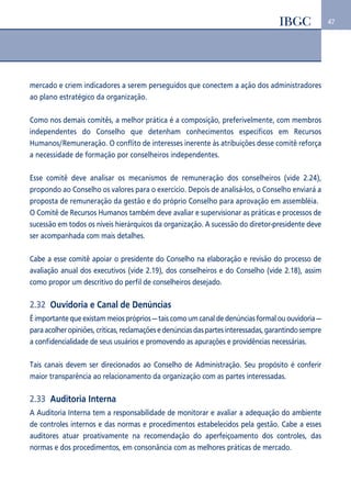 47 
mercado e criem indicadores a serem perseguidos que conectem a ação dos administradores 
ao plano estratégico da organização. 
Como nos demais comitês, a melhor prática é a composição, preferivelmente, com membros 
independentes do Conselho que detenham conhecimentos específicos em Recursos 
Humanos/Remuneração. O conflito de interesses inerente às atribuições desse comitê reforça 
a necessidade de formação por conselheiros independentes. 
Esse comitê deve analisar os mecanismos de remuneração dos conselheiros (vide 2.24), 
propondo ao Conselho os valores para o exercício. Depois de analisá-los, o Conselho enviará a 
proposta de remuneração da gestão e do próprio Conselho para aprovação em assembléia. 
O Comitê de Recursos Humanos também deve avaliar e supervisionar as práticas e processos de 
sucessão em todos os níveis hierárquicos da organização. A sucessão do diretor-presidente deve 
ser acompanhada com mais detalhes. 
Cabe a esse comitê apoiar o presidente do Conselho na elaboração e revisão do processo de 
avaliação anual dos executivos (vide 2.19), dos conselheiros e do Conselho (vide 2.18), assim 
como propor um descritivo do perfil de conselheiros desejado. 
2.32 Ouvidoria e Canal de Denúncias 
É importante que existam meios próprios — tais como um canal de denúncias formal ou ouvidoria — 
para acolher opiniões, críticas, reclamações e denúncias das partes interessadas, garantindo sempre 
a confidencialidade de seus usuários e promovendo as apurações e providências necessárias. 
Tais canais devem ser direcionados ao Conselho de Administração. Seu propósito é conferir 
maior transparência ao relacionamento da organização com as partes interessadas. 
2.33 Auditoria Interna 
A Auditoria Interna tem a responsabilidade de monitorar e avaliar a adequação do ambiente 
de controles internos e das normas e procedimentos estabelecidos pela gestão. Cabe a esses 
auditores atuar proativamente na recomendação do aperfeiçoamento dos controles, das 
normas e dos procedimentos, em consonância com as melhores práticas de mercado. 
 