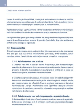 48 Código das Melhores Práticas de Governança Corporativa 
CONSELHO DE ADMINISTRAÇÃO 
Em caso de terceirização dessa atividade, os serviços de auditoria interna não devem ser exercidos 
pela mesma empresa que presta serviços de auditoria independente. Porém, os auditores internos 
podem colaborar, na extensão julgada necessária, com os auditores externos. 
A gestão da organização e, particularmente, o diretor-presidente são diretamente beneficiados pela 
melhoria do ambiente de controles decorrente de uma atuação ativa da Auditoria Interna. 
Este órgão não deve apenas apontar irregularidades, mas perseguir a melhoria de processos e práticas 
a partir do aperfeiçoamento do ambiente de controles. Seu trabalho deve estar perfeitamente 
alinhado com a estratégia da organização. 
2.34 Relacionamentos 
O Conselho de Administração, como órgão central do sistema de governança das organizações, 
deve zelar para que seus diversos relacionamentos (com sócios, diretor-presidente, demais 
executivos, comitês, Conselho Fiscal e auditorias) ocorram de forma eficaz e transparente. 
2.34.1 Relacionamento com os sócios 
O Conselho é o elo entre os sócios e o restante da organização, além de responsável pela 
supervisão do relacionamento desta com as demais partes interessadas. Neste contexto, o 
presidente do Conselho deve estabelecer um canal próprio de contato com os sócios, não 
restrito às situações de assembleia ou de reunião de sócios. 
O Conselho deve prestar contas de suas atividades aos sócios, com o objetivo de permitir-lhes 
um bom entendimento e uma avaliação das ações do órgão. Os principais veículos 
para essa comunicação são o Relatório Anual, o website da organização, o Manual de 
Assembleia (vide 1.4.6.1) e a Assembleia de Sócios. É permitido e desejável também o 
contato direto de conselheiros com os sócios, observadas as regras de sigilo e equidade 
no tratamento de informações. 
2.34.2 Relacionamento com o diretor-presidente e seus subordinados 
O diretor-presidente é o elo entre o Conselho de Administração e o restante da organização. 
É vital que essa comunicação se dê de forma clara e contínua e que propicie condições para 
a tomada de decisões eficazes. 
 