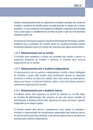49 
Embora o diretor-presidente deva ser regularmente convidado a participar das reuniões do 
Conselho, o presidente do Conselho exerce um papel particular na relação com o diretor-presidente 
— é o seu interlocutor mais frequente no colegiado. A separação clara de papéis 
entre os dois cargos e o estabelecimento de limites de poder e ação são de fundamental 
importância (vide 2.10). 
Para preservar a hierarquia e assegurar a equânime distribuição de informações, o diretor-presidente 
e/ou o presidente do Conselho devem ser avisados/consultados quando 
conselheiros desejarem entrar em contato com executivos para algum esclarecimento. 
2.34.3 Relacionamento com os comitês 
O Conselho deve estabelecer o escopo das atividades dos comitês e aprovar os 
respectivos programas de trabalho e relatórios. O Conselho deve reunir-se 
regularmente com os comitês. 
2.34.4 Relacionamento com a Auditoria Independente 
O relacionamento com os auditores independentes é direito e dever indelegável 
do Conselho, a quem cabe escolher esses profissionais, aprovar os respectivos 
honorários e ratificar um plano de trabalho, bem como avaliar seu desempenho. 
Sempre que houver o Comitê de Auditoria, caberá a este tratar desses assuntos e 
submetê-los à aprovação do Conselho. 
2.34.5 Relacionamento com a Auditoria Interna 
A Auditoria Interna deve reportar-se ao Comitê de Auditoria ou, na falta deste, 
ao Conselho de Administração. Nas empresas em que não houver Conselho de 
Administração, a Auditoria Interna deve reportar-se aos sócios, de forma a garantir 
independência em relação à gestão. 
O Conselho também deve aprovar o planejamento anual, analisar os resultados e 
monitorar a implementação das recomendações apresentadas pela Auditoria Interna. 
Em caso de terceirização desta atividade, os serviços de auditoria interna não devem ser 
exercidos pelos auditores independentes. 
 