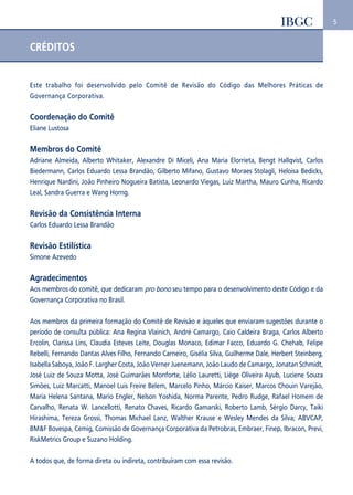 5 
CRÉDITOS 
Este trabalho foi desenvolvido pelo Comitê de Revisão do Código das Melhores Práticas de 
Governança Corporativa. 
Coordenação do Comitê 
Eliane Lustosa 
Membros do Comitê 
Adriane Almeida, Alberto Whitaker, Alexandre Di Miceli, Ana Maria Elorrieta, Bengt Hallqvist, Carlos 
Biedermann, Carlos Eduardo Lessa Brandão, Gilberto Mifano, Gustavo Moraes Stolagli, Heloisa Bedicks, 
Henrique Nardini, João Pinheiro Nogueira Batista, Leonardo Viegas, Luiz Martha, Mauro Cunha, Ricardo 
Leal, Sandra Guerra e Wang Horng. 
Revisão da Consistência Interna 
Carlos Eduardo Lessa Brandão 
Revisão Estilística 
Simone Azevedo 
Agradecimentos 
Aos membros do comitê, que dedicaram pro bono seu tempo para o desenvolvimento deste Código e da 
Governança Corporativa no Brasil. 
Aos membros da primeira formação do Comitê de Revisão e àqueles que enviaram sugestões durante o 
período de consulta pública: Ana Regina Vlainich, André Camargo, Caio Caldeira Braga, Carlos Alberto 
Ercolin, Clarissa Lins, Claudia Esteves Leite, Douglas Monaco, Edimar Facco, Eduardo G. Chehab, Felipe 
Rebelli, Fernando Dantas Alves Filho, Fernando Carneiro, Gisélia Silva, Guilherme Dale, Herbert Steinberg, 
Isabella Saboya, João F. Largher Costa, João Verner Juenemann, João Laudo de Camargo, Jonatan Schmidt, 
José Luiz de Souza Motta, José Guimarães Monforte, Lélio Lauretti, Liège Oliveira Ayub, Luciene Souza 
Simões, Luiz Marcatti, Manoel Luis Freire Belem, Marcelo Pinho, Márcio Kaiser, Marcos Chouin Varejão, 
Maria Helena Santana, Mario Engler, Nelson Yoshida, Norma Parente, Pedro Rudge, Rafael Homem de 
Carvalho, Renata W. Lancellotti, Renato Chaves, Ricardo Gamarski, Roberto Lamb, Sérgio Darcy, Taiki 
Hirashima, Tereza Grossi, Thomas Michael Lanz, Walther Krause e Wesley Mendes da Silva; ABVCAP, 
BM&F Bovespa, Cemig, Comissão de Governança Corporativa da Petrobras, Embraer, Finep, Ibracon, Previ, 
RiskMetrics Group e Suzano Holding. 
A todos que, de forma direta ou indireta, contribuíram com essa revisão. 
 