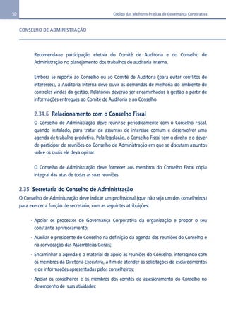 50 Código das Melhores Práticas de Governança Corporativa 
CONSELHO DE ADMINISTRAÇÃO 
Recomenda-se participação efetiva do Comitê de Auditoria e do Conselho de 
Administração no planejamento dos trabalhos de auditoria interna. 
Embora se reporte ao Conselho ou ao Comitê de Auditoria (para evitar conflitos de 
interesses), a Auditoria Interna deve ouvir as demandas de melhoria do ambiente de 
controles vindas da gestão. Relatórios deverão ser encaminhados à gestão a partir de 
informações entregues ao Comitê de Auditoria e ao Conselho. 
2.34.6 Relacionamento com o Conselho Fiscal 
O Conselho de Administração deve reunir-se periodicamente com o Conselho Fiscal, 
quando instalado, para tratar de assuntos de interesse comum e desenvolver uma 
agenda de trabalho produtiva. Pela legislação, o Conselho Fiscal tem o direito e o dever 
de participar de reuniões do Conselho de Administração em que se discutam assuntos 
sobre os quais ele deva opinar. 
O Conselho de Administração deve fornecer aos membros do Conselho Fiscal cópia 
integral das atas de todas as suas reuniões. 
2.35 Secretaria do Conselho de Administração 
O Conselho de Administração deve indicar um profissional (que não seja um dos conselheiros) 
para exercer a função de secretário, com as seguintes atribuições: 
Apoiar os processos de Governança Corporativa da organização e propor o seu 
constante aprimoramento; 
Auxiliar o presidente do Conselho na definição da agenda das reuniões do Conselho e 
na convocação das Assembleias Gerais; 
Encaminhar a agenda e o material de apoio às reuniões do Conselho, interagindo com 
os membros da Diretoria-Executiva, a fim de atender às solicitações de esclarecimentos 
e de informações apresentadas pelos conselheiros; 
Apoiar os conselheiros e os membros dos comitês de assessoramento do Conselho no 
desempenho de suas atividades; 
 
