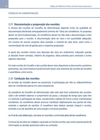 52 Código das Melhores Práticas de Governança Corporativa 
CONSELHO DE ADMINISTRAÇÃO 
2.37 Documentação e preparação das reuniões 
A eficácia das reuniões do Conselho de Administração depende muito da qualidade da 
documentação distribuída antecipadamente (mínimo de 7 dias) aos conselheiros. As propostas 
devem ser bem-fundamentadas. Os conselheiros devem ter lido toda a documentação e estar 
preparados para a reunião. A documentação deve ser clara e em quantidade adequada. 
Um sumário do assunto proposto deve preceder o material de cada tema, assim como a 
recomendação de voto da gestão para a respectiva proposição. 
A pauta das reuniões incluirá uma descrição dos itens em andamento, indicando quando 
as decisões foram tomadas, relatório de progresso, datas previstas para conclusão e outros 
aspectos relevantes. 
Em toda reunião do Conselho e dos comitês devem estar disponíveis os documentos societários 
pertinentes, tais como Estatuto Social/Contrato Social, atas anteriores de reuniões do Conselho 
e assembleias, entre outros. 
2.38 Condução das reuniões 
As reuniões do Conselho devem ser presenciais. A participação por tele ou videoconferência 
deve ser considerada apenas em casos excepcionais. 
Ao presidente do Conselho de Administração cabe zelar pelo bom andamento das reuniões. 
Cabe a ele também observar o cumprimento da pauta, a alocação de tempo para cada item 
e o estímulo à participação de todos, coordenando o debate de forma a evitar manifestações 
simultâneas. Os conselheiros devem procurar manifestar objetivamente seus pontos de vista, 
evitando a repetição de opiniões. O conselheiro deve dedicar atenção integral à reunião, 
evitando o uso de aparelhos de comunicação e conversas paralelas. 
Ao final de cada deliberação, esta deve ser resumida e confirmada pelos demais conselheiros. 
A minuta da ata deve ser redigida e aprovada ao final da reunião, para evitar possível perda de 
informações ou dúvidas posteriores sobre seu conteúdo. 
 
