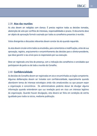 53 
2.39 Atas das reuniões 
As atas devem ser redigidas com clareza. É preciso registrar todas as decisões tomadas, 
abstenções de voto por conflitos de interesses, responsabilidades e prazos. O documento deve 
ser objeto de aprovação formal e assinado por todos os conselheiros presentes à reunião. 
Votos divergentes e discussões relevantes devem constar da ata quando requerido. 
As atas devem circular entre todos os envolvidos, para comentários e modificações, antes de sua 
aprovação, registro, arquivamento e encaminhamento das decisões para o diretor-presidente, 
que deve garantir o seu envio para os responsáveis por sua execução. 
Deve ser registrada uma lista de presença, com a indicação dos conselheiros e convidados que 
participaram de parte ou de toda a reunião do Conselho. 
2.40 Confidencialidade 
As decisões do Conselho devem ser registradas em ata e encaminhadas ao órgão competente. 
Algumas deliberações devem ser tratadas com confidencialidade, especialmente quando 
abordarem temas de interesse estratégico ainda não amadurecidos ou que possam expor 
a organização à concorrência. Os administradores poderão deixar de divulgar alguma 
informação quando entenderem que sua revelação porá em risco um interesse legítimo 
da organização. Quando houver divulgação, esta deverá ser feita em condições de estrita 
igualdade para todos os sócios, mediante publicação. 
 