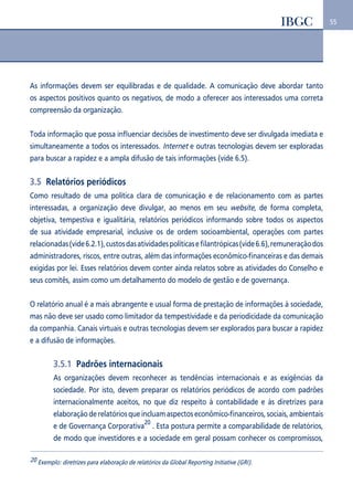 55 
As informações devem ser equilibradas e de qualidade. A comunicação deve abordar tanto 
os aspectos positivos quanto os negativos, de modo a oferecer aos interessados uma correta 
compreensão da organização. 
Toda informação que possa influenciar decisões de investimento deve ser divulgada imediata e 
simultaneamente a todos os interessados. Internet e outras tecnologias devem ser exploradas 
para buscar a rapidez e a ampla difusão de tais informações (vide 6.5). 
3.5 Relatórios periódicos 
Como resultado de uma política clara de comunicação e de relacionamento com as partes 
interessadas, a organização deve divulgar, ao menos em seu website, de forma completa, 
objetiva, tempestiva e igualitária, relatórios periódicos informando sobre todos os aspectos 
de sua atividade empresarial, inclusive os de ordem socioambiental, operações com partes 
relacionadas (vide 6.2.1), custos das atividades políticas e filantrópicas (vide 6.6), remuneração dos 
administradores, riscos, entre outras, além das informações econômico-financeiras e das demais 
exigidas por lei. Esses relatórios devem conter ainda relatos sobre as atividades do Conselho e 
seus comitês, assim como um detalhamento do modelo de gestão e de governança. 
O relatório anual é a mais abrangente e usual forma de prestação de informações à sociedade, 
mas não deve ser usado como limitador da tempestividade e da periodicidade da comunicação 
da companhia. Canais virtuais e outras tecnologias devem ser explorados para buscar a rapidez 
e a difusão de informações. 
3.5.1 Padrões internacionais 
As organizações devem reconhecer as tendências internacionais e as exigências da 
sociedade. Por isto, devem preparar os relatórios periódicos de acordo com padrões 
internacionalmente aceitos, no que diz respeito à contabilidade e às diretrizes para 
elaboração de relatórios que incluam aspectos econômico-financeiros, sociais, ambientais 
e de Governança Corporativa20 . Esta postura permite a comparabilidade de relatórios, 
de modo que investidores e a sociedade em geral possam conhecer os compromissos, 
20 Exemplo: diretrizes para elaboração de relatórios da Global Reporting Initiative (GRI). 
 