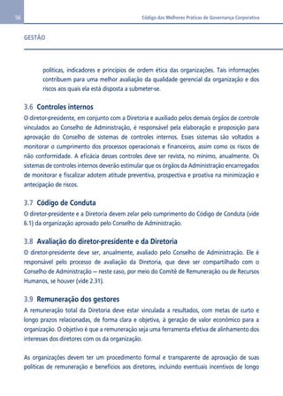 56 Código das Melhores Práticas de Governança Corporativa 
GESTÃO 
políticas, indicadores e princípios de ordem ética das organizações. Tais informações 
contribuem para uma melhor avaliação da qualidade gerencial da organização e dos 
riscos aos quais ela está disposta a submeter-se. 
3.6 Controles internos 
O diretor-presidente, em conjunto com a Diretoria e auxiliado pelos demais órgãos de controle 
vinculados ao Conselho de Administração, é responsável pela elaboração e proposição para 
aprovação do Conselho de sistemas de controles internos. Esses sistemas são voltados a 
monitorar o cumprimento dos processos operacionais e financeiros, assim como os riscos de 
não conformidade. A eficácia desses controles deve ser revista, no mínimo, anualmente. Os 
sistemas de controles internos deverão estimular que os órgãos da Administração encarregados 
de monitorar e fiscalizar adotem atitude preventiva, prospectiva e proativa na minimização e 
antecipação de riscos. 
3.7 Código de Conduta 
O diretor-presidente e a Diretoria devem zelar pelo cumprimento do Código de Conduta (vide 
6.1) da organização aprovado pelo Conselho de Administração. 
3.8 Avaliação do diretor-presidente e da Diretoria 
O diretor-presidente deve ser, anualmente, avaliado pelo Conselho de Administração. Ele é 
responsável pelo processo de avaliação da Diretoria, que deve ser compartilhado com o 
Conselho de Administração — neste caso, por meio do Comitê de Remuneração ou de Recursos 
Humanos, se houver (vide 2.31). 
3.9 Remuneração dos gestores 
A remuneração total da Diretoria deve estar vinculada a resultados, com metas de curto e 
longo prazos relacionadas, de forma clara e objetiva, à geração de valor econômico para a 
organização. O objetivo é que a remuneração seja uma ferramenta efetiva de alinhamento dos 
interesses dos diretores com os da organização. 
As organizações devem ter um procedimento formal e transparente de aprovação de suas 
políticas de remuneração e benefícios aos diretores, incluindo eventuais incentivos de longo 
 