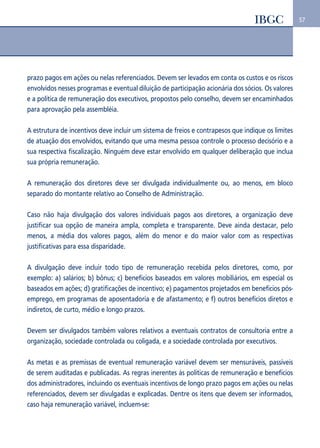 57 
prazo pagos em ações ou nelas referenciados. Devem ser levados em conta os custos e os riscos 
envolvidos nesses programas e eventual diluição de participação acionária dos sócios. Os valores 
e a política de remuneração dos executivos, propostos pelo conselho, devem ser encaminhados 
para aprovação pela assembléia. 
A estrutura de incentivos deve incluir um sistema de freios e contrapesos que indique os limites 
de atuação dos envolvidos, evitando que uma mesma pessoa controle o processo decisório e a 
sua respectiva fiscalização. Ninguém deve estar envolvido em qualquer deliberação que inclua 
sua própria remuneração. 
A remuneração dos diretores deve ser divulgada individualmente ou, ao menos, em bloco 
separado do montante relativo ao Conselho de Administração. 
Caso não haja divulgação dos valores individuais pagos aos diretores, a organização deve 
justificar sua opção de maneira ampla, completa e transparente. Deve ainda destacar, pelo 
menos, a média dos valores pagos, além do menor e do maior valor com as respectivas 
justificativas para essa disparidade. 
A divulgação deve incluir todo tipo de remuneração recebida pelos diretores, como, por 
exemplo: a) salários; b) bônus; c) benefícios baseados em valores mobiliários, em especial os 
baseados em ações; d) gratificações de incentivo; e) pagamentos projetados em benefícios pós-emprego, 
em programas de aposentadoria e de afastamento; e f) outros benefícios diretos e 
indiretos, de curto, médio e longo prazos. 
Devem ser divulgados também valores relativos a eventuais contratos de consultoria entre a 
organização, sociedade controlada ou coligada, e a sociedade controlada por executivos. 
As metas e as premissas de eventual remuneração variável devem ser mensuráveis, passíveis 
de serem auditadas e publicadas. As regras inerentes às políticas de remuneração e benefícios 
dos administradores, incluindo os eventuais incentivos de longo prazo pagos em ações ou nelas 
referenciados, devem ser divulgadas e explicadas. Dentre os itens que devem ser informados, 
caso haja remuneração variável, incluem-se: 
 