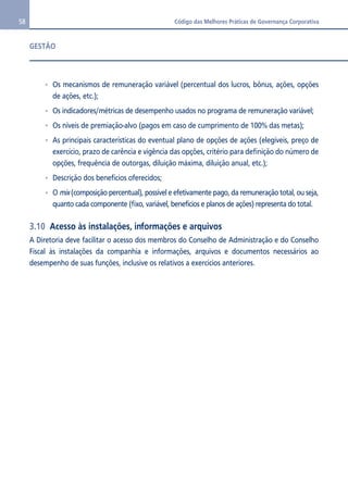 58 Código das Melhores Práticas de Governança Corporativa 
GESTÃO 
Os mecanismos de remuneração variável (percentual dos lucros, bônus, ações, opções 
de ações, etc.); 
Os indicadores/métricas de desempenho usados no programa de remuneração variável; 
Os níveis de premiação-alvo (pagos em caso de cumprimento de 100% das metas); 
As principais características do eventual plano de opções de ações (elegíveis, preço de 
exercício, prazo de carência e vigência das opções, critério para definição do número de 
opções, frequência de outorgas, diluição máxima, diluição anual, etc.); 
Descrição dos benefícios oferecidos; 
O mix (composição percentual), possível e efetivamente pago, da remuneração total, ou seja, 
quanto cada componente (fixo, variável, benefícios e planos de ações) representa do total. 
3.10 Acesso às instalações, informações e arquivos 
A Diretoria deve facilitar o acesso dos membros do Conselho de Administração e do Conselho 
Fiscal às instalações da companhia e informações, arquivos e documentos necessários ao 
desempenho de suas funções, inclusive os relativos a exercícios anteriores. 
 
