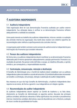 59 
AUDITORIA INDEPENDENTE 
4 AUDITORIA INDEPENDENTE 
4.1 Auditoria Independente 
Toda organização deve ter suas demonstrações financeiras auditadas por auditor externo 
independente. Sua atribuição básica é verificar se as demonstrações financeiras refletem 
adequadamente a realidade da sociedade. 
Como parte inerente ao trabalho dos auditores independentes, inclui-se a revisão e a avaliação 
dos controles internos da organização. Esta tarefa deve resultar num relatório específico de 
recomendações sobre melhoria e aperfeiçoamento dos controles internos. 
A organização pode também contratar outros serviços de auditoria externa independente para 
informações não financeiras que considere relevantes. 
4.2 Parecer dos auditores independentes 
De forma clara, os auditores independentes devem manifestar se as demonstrações financeiras 
elaboradas pela D iretoria apresentam adequadamente a posição patrimonial e financeira e os 
resultados do período. No parecer estão definidos o escopo, os trabalhos efetuados, a opinião 
emitida e, por consequência, a responsabilidade assumida. 
4.3 Contratação, remuneração, retenção e destituição 
O Conselho de Administração e/ou o Comitê de Auditoria devem estabelecer com os auditores 
independentes o plano de trabalho e o acordo de honorários. O Comitê de Auditoria deve recomendar 
ao Conselho a contratação, remuneração, retenção e substituição do auditor independente. 
Nas empresas em que não haja Conselho de Administração, a Auditoria Independente deve 
reportar-se aos sócios, de forma a garantir a sua independência em relação à gestão. 
4.4 Recomendações do auditor independente 
Os auditores independentes devem reportar ao Comitê de Auditoria e, na falta deste, 
diretamente ao Conselho de Administração os seguintes pontos: discussão das principais 
políticas contábeis; deficiências relevantes e falhas significativas nos controles e procedimentos 
internos; tratamentos contábeis alternativos; casos de discordâncias com a Diretoria; avaliação 
de riscos e análise de possibilidade de fraudes. 
 