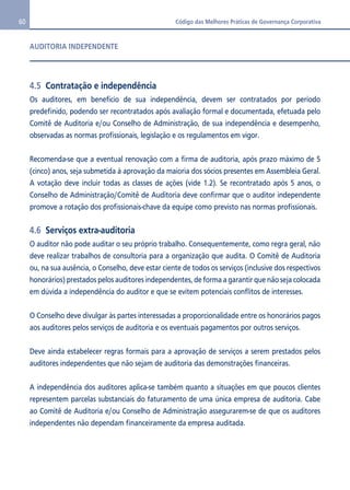 60 Código das Melhores Práticas de Governança Corporativa 
AUDITORIA INDEPENDENTE 
4.5 Contratação e independência 
Os auditores, em benefício de sua independência, devem ser contratados por período 
predefinido, podendo ser recontratados após avaliação formal e documentada, efetuada pelo 
Comitê de Auditoria e/ou Conselho de Administração, de sua independência e desempenho, 
observadas as normas profissionais, legislação e os regulamentos em vigor. 
Recomenda-se que a eventual renovação com a firma de auditoria, após prazo máximo de 5 
(cinco) anos, seja submetida à aprovação da maioria dos sócios presentes em Assembleia Geral. 
A votação deve incluir todas as classes de ações (vide 1.2). Se recontratado após 5 anos, o 
Conselho de Administração/Comitê de Auditoria deve confirmar que o auditor independente 
promove a rotação dos profissionais-chave da equipe como previsto nas normas profissionais. 
4.6 Serviços extra-auditoria 
O auditor não pode auditar o seu próprio trabalho. Consequentemente, como regra geral, não 
deve realizar trabalhos de consultoria para a organização que audita. O Comitê de Auditoria 
ou, na sua ausência, o Conselho, deve estar ciente de todos os serviços (inclusive dos respectivos 
honorários) prestados pelos auditores independentes, de forma a garantir que não seja colocada 
em dúvida a independência do auditor e que se evitem potenciais conflitos de interesses. 
O Conselho deve divulgar às partes interessadas a proporcionalidade entre os honorários pagos 
aos auditores pelos serviços de auditoria e os eventuais pagamentos por outros serviços. 
Deve ainda estabelecer regras formais para a aprovação de serviços a serem prestados pelos 
auditores independentes que não sejam de auditoria das demonstrações financeiras. 
A independência dos auditores aplica-se também quanto a situações em que poucos clientes 
representem parcelas substanciais do faturamento de uma única empresa de auditoria. Cabe 
ao Comitê de Auditoria e/ou Conselho de Administração assegurarem-se de que os auditores 
independentes não dependam financeiramente da empresa auditada. 
 