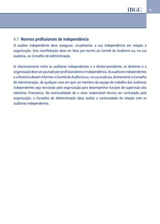 61 
4.7 Normas profissionais de independência 
O auditor independente deve assegurar, anualmente, a sua independência em relação à 
organização. Esta manifestação deve ser feita por escrito ao Comitê de Auditoria ou, na sua 
ausência, ao Conselho de Administração. 
O relacionamento entre os auditores independentes e o diretor-presidente, os diretores e a 
organização deve ser pautado por profissionalismo e independência. Os auditores independentes 
e a Diretoria devem informar o Comitê de Auditoria ou, na sua ausência, diretamente o Conselho 
de Administração, de qualquer caso em que um membro da equipe de trabalho dos auditores 
independentes seja recrutado pela organização para desempenhar funções de supervisão dos 
relatórios financeiros. Na eventualidade de o sócio responsável técnico ser contratado pela 
organização, o Conselho de Administração deve avaliar a continuidade da relação com os 
auditores independentes. 
 