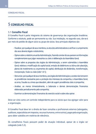 62 Código das Melhores Práticas de Governança Corporativa 
CONSELHO FISCAL 
5 CONSELHO FISCAL 
5.1 Conselho Fiscal 
O Conselho Fiscal é parte integrante do sistema de governança das organizações brasileiras. 
Conforme o estatuto, pode ser permanente ou não. Sua instalação, no segundo caso, dar-se-á 
por meio do pedido de algum sócio ou grupo de sócios. Seus principais objetivos são: 
Fiscalizar, por qualquer de seus membros, os atos dos administradores e verificar o cumprimento 
dos seus deveres legais e estatutários; 
Opinar sobre o relatório anual da Administração, fazendo constar do seu parecer as informações 
complementares que julgar necessárias ou úteis à deliberação da Assembleia Geral; 
Opinar sobre as propostas dos órgãos da Administração, a serem submetidas à Assembleia 
Geral, relativas a modificação do capital social, emissão de debêntures ou bônus de subscrição, 
planos de investimento ou orçamentos de capital, distribuição de dividendos, transformação, 
incorporação, fusão ou cisão (vide 1.4.1); 
Denunciar, por qualquer de seus membros, aos órgãos de Administração e, se estes não tomarem 
as providências necessárias para a proteção dos interesses da companhia, à Assembleia Geral, 
os erros, fraudes ou crimes que descobrir, além de sugerir providências úteis à companhia; 
Analisar, ao menos trimestralmente, o balancete e demais demonstrações financeiras 
elaboradas periodicamente pela companhia; 
Examinar as demonstrações financeiras do exercício social e sobre elas opinar. 
Deve ser visto como um controle independente para os sócios que visa agregar valor para 
a organização. 
O Conselho Fiscal deve ter o direito de fazer consultas a profissionais externos (advogados, 
auditores, especialistas em impostos, recursos humanos, entre outros), pagos pela organização, 
para obter subsídios em matérias de relevância. 
Os conselheiros fiscais possuem poder de atuação individual, apesar de o órgão ser 
colegiado (vide 5.3). 
 