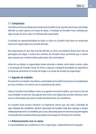 63 
5.2 Composição 
A lei define a forma de eleição dos membros do Conselho Fiscal. Quando não houver controlador 
definido ou existir apenas uma classe de ações, a instalação do Conselho Fiscal, solicitada por 
algum grupo de sócios, deve ser facilitada pela organização. 
O princípio da representatividade de todos os sócios no Conselho Fiscal deve ser preservado 
mesmo em organizações sem-controle definido. 
Nas organizações em que haja controle definido, os sócios controladores devem abrir mão da 
prerrogativa de eleger a maioria dos membros do Conselho Fiscal, permitindo que a maioria 
seja composta por membros eleitos pelos sócios não controladores. 
Antes de sua eleição, as organizações devem estimular o debate, entre todos os sócios, sobre 
a composição do Conselho Fiscal, de forma a alcançar a desejável diversidade de experiências 
profissionais pertinentes às funções do órgão e ao campo de atuação da organização. 
5.3 Agenda de trabalho 
Para permitir um trabalho mais efetivo, as prioridades do Conselho Fiscal devem ser estabelecidas 
por seus membros, em sintonia com as expectativas dos sócios. 
Cabe ao Conselho Fiscal deliberar sobre uma agenda mínima de trabalho, que incluirá o foco de 
suas atividades no exercício. Essa agenda deve incluir uma relação das reuniões ordinárias, assim 
como as informações que serão enviadas periodicamente aos conselheiros. 
Ao Conselho Fiscal convém introduzir um Regimento Interno que não iniba a liberdade de 
ação individual dos conselheiros. Nenhum documento do Conselho Fiscal deve restringir a atuação 
individual prevista em lei. O conselheiro, por sua vez, deve preocupar-se em não tornar essa prerrogativa 
contraproducente, buscando sempre que possível uma atuação em harmonia com os demais. 
5.4 Relacionamento com os sócios 
A responsabilidade dos conselheiros é com a organização, independentemente daqueles 
 