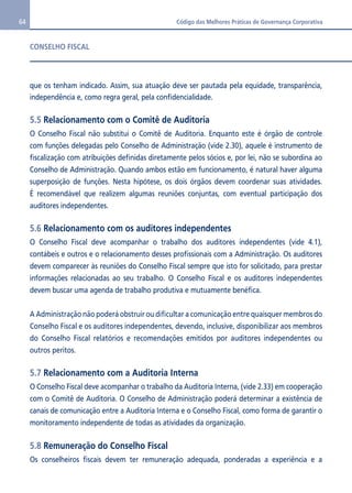 64 Código das Melhores Práticas de Governança Corporativa 
CONSELHO FISCAL 
que os tenham indicado. Assim, sua atuação deve ser pautada pela equidade, transparência, 
independência e, como regra geral, pela confidencialidade. 
5.5 Relacionamento com o Comitê de Auditoria 
O Conselho Fiscal não substitui o Comitê de Auditoria. Enquanto este é órgão de controle 
com funções delegadas pelo Conselho de Administração (vide 2.30), aquele é instrumento de 
fiscalização com atribuições definidas diretamente pelos sócios e, por lei, não se subordina ao 
Conselho de Administração. Quando ambos estão em funcionamento, é natural haver alguma 
superposição de funções. Nesta hipótese, os dois órgãos devem coordenar suas atividades. 
É recomendável que realizem algumas reuniões conjuntas, com eventual participação dos 
auditores independentes. 
5.6 Relacionamento com os auditores independentes 
O Conselho Fiscal deve acompanhar o trabalho dos auditores independentes (vide 4.1), 
contábeis e outros e o relacionamento desses profissionais com a Administração. Os auditores 
devem comparecer às reuniões do Conselho Fiscal sempre que isto for solicitado, para prestar 
informações relacionadas ao seu trabalho. O Conselho Fiscal e os auditores independentes 
devem buscar uma agenda de trabalho produtiva e mutuamente benéfica. 
A Administração não poderá obstruir ou dificultar a comunicação entre quaisquer membros do 
Conselho Fiscal e os auditores independentes, devendo, inclusive, disponibilizar aos membros 
do Conselho Fiscal relatórios e recomendações emitidos por auditores independentes ou 
outros peritos. 
5.7 Relacionamento com a Auditoria Interna 
O Conselho Fiscal deve acompanhar o trabalho da Auditoria Interna, (vide 2.33) em cooperação 
com o Comitê de Auditoria. O Conselho de Administração poderá determinar a existência de 
canais de comunicação entre a Auditoria Interna e o Conselho Fiscal, como forma de garantir o 
monitoramento independente de todas as atividades da organização. 
5.8 Remuneração do Conselho Fiscal 
Os conselheiros fiscais devem ter remuneração adequada, ponderadas a experiência e a 
 