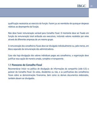 65 
qualificação necessárias ao exercício da função. Fazem jus ao reembolso de quaisquer despesas 
relativas ao desempenho da função. 
Não deve haver remuneração variável para Conselho Fiscal. O montante deve ser fixado em 
função da remuneração total atribuída aos executivos, incluindo valores recebidos por estes 
através de diferentes empresas de um mesmo grupo. 
A remuneração dos conselheiros fiscais deve ser divulgada individualmente ou, pelo menos, em 
bloco separado da remuneração dos administradores. 
Caso não haja divulgação dos valores individuais pagos aos conselheiros, a organização deve 
justificar essa opção de maneira ampla, completa e transparente. 
5.9 Pareceres do Conselho Fiscal 
Recomenda-se incluir na política de divulgação de informações da companhia (vide 6.5) o 
parecer do Conselho Fiscal. Os votos, dissidentes ou não, e as justificativas dos conselheiros 
fiscais sobre as demonstrações financeiras, bem como os demais documentos elaborados, 
também devem ser divulgados. 
 