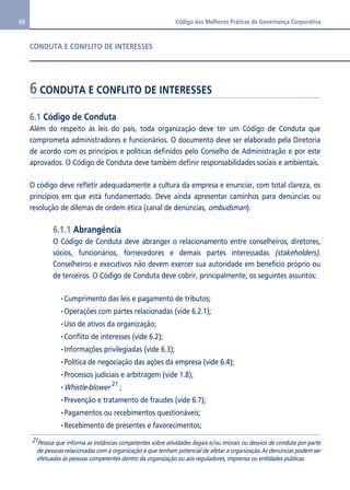 66 Código das Melhores Práticas de Governança Corporativa 
CONDUTA E CONFLITO DE INTERESSES 
6 CONDUTA E CONFLITO DE INTERESSES 
6.1 Código de Conduta 
Além do respeito às leis do país, toda organização deve ter um Código de Conduta que 
comprometa administradores e funcionários. O documento deve ser elaborado pela Diretoria 
de acordo com os princípios e políticas definidos pelo Conselho de Administração e por este 
aprovados. O Código de Conduta deve também definir responsabilidades sociais e ambientais. 
O código deve refletir adequadamente a cultura da empresa e enunciar, com total clareza, os 
princípios em que está fundamentado. Deve ainda apresentar caminhos para denúncias ou 
resolução de dilemas de ordem ética (canal de denúncias, ombudsman). 
6.1.1 Abrangência 
O Código de Conduta deve abranger o relacionamento entre conselheiros, diretores, 
sócios, funcionários, fornecedores e demais partes interessadas (stakeholders). 
Conselheiros e executivos não devem exercer sua autoridade em benefício próprio ou 
de terceiros. O Código de Conduta deve cobrir, principalmente, os seguintes assuntos: 
•Cumprimento das leis e pagamento de tributos; 
•Operações com partes relacionadas (vide 6.2.1); 
•Uso de ativos da organização; 
•Conflito de interesses (vide 6.2); 
•Informações privilegiadas (vide 6.3); 
•Política de negociação das ações da empresa (vide 6.4); 
•Processos judiciais e arbitragem (vide 1.8); 
•Whistle-blower 21 ; 
•Prevenção e tratamento de fraudes (vide 6.7); 
•Pagamentos ou recebimentos questionáveis; 
•Recebimento de presentes e favorecimentos; 
21Pessoa que informa as instâncias competentes sobre atividades ilegais e/ou imorais ou desvios de conduta por parte 
de pessoas relacionadas com a organização e que tenham potencial de afetar a organização.As denúncias podem ser 
efetuadas às pessoas competentes dentro da organização ou aos reguladores, imprensa ou entidades públicas. 
 