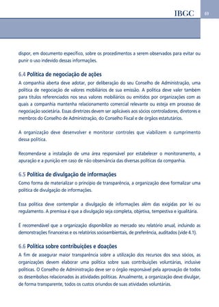 69 
dispor, em documento específico, sobre os procedimentos a serem observados para evitar ou 
punir o uso indevido dessas informações. 
6.4 Política de negociação de ações 
A companhia aberta deve adotar, por deliberação do seu Conselho de Administração, uma 
política de negociação de valores mobiliários de sua emissão. A política deve valer também 
para títulos referenciados nos seus valores mobiliários ou emitidos por organizações com as 
quais a companhia mantenha relacionamento comercial relevante ou esteja em processo de 
negociação societária. Essas diretrizes devem ser aplicáveis aos sócios controladores, diretores e 
membros do Conselho de Administração, do Conselho Fiscal e de órgãos estatutários. 
A organização deve desenvolver e monitorar controles que viabilizem o cumprimento 
dessa política. 
Recomenda-se a instalação de uma área responsável por estabelecer o monitoramento, a 
apuração e a punição em caso de não observância das diversas políticas da companhia. 
6.5 Política de divulgação de informações 
Como forma de materializar o princípio de transparência, a organização deve formalizar uma 
política de divulgação de informações. 
Essa política deve contemplar a divulgação de informações além das exigidas por lei ou 
regulamento. A premissa é que a divulgação seja completa, objetiva, tempestiva e igualitária. 
É recomendável que a organização disponibilize ao mercado seu relatório anual, incluindo as 
demonstrações financeiras e os relatórios socioambientais, de preferência, auditados (vide 4.1). 
6.6 Política sobre contribuições e doações 
A fim de assegurar maior transparência sobre a utilização dos recursos dos seus sócios, as 
organizações devem elaborar uma política sobre suas contribuições voluntárias, inclusive 
políticas. O Conselho de Administração deve ser o órgão responsável pela aprovação de todos 
os desembolsos relacionados às atividades políticas. Anualmente, a organização deve divulgar, 
de forma transparente, todos os custos oriundos de suas atividades voluntárias. 
 