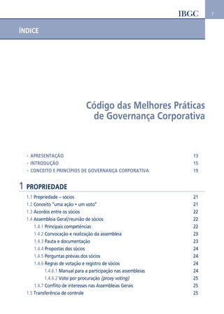 7 
ÍNDICE 
Código das Melhores Práticas 
de Governança Corporativa 
• APRESENTAÇÃO 13 
• INTRODUÇÃO 15 
• CONCEITO E PRINCÍPIOS DE GOVERNANÇA CORPORATIVA 19 
1 PROPRIEDADE 
1.1 Propriedade – sócios 21 
1.2 Conceito “uma ação = um voto” 21 
1.3 Acordos entre os sócios 22 
1.4 Assembleia Geral/reunião de sócios 22 
1.4.1 Principais competências 22 
1.4.2 Convocação e realização da assembleia 23 
1.4.3 Pauta e documentação 23 
1.4.4 Propostas dos sócios 24 
1.4.5 Perguntas prévias dos sócios 24 
1.4.6 Regras de votação e registro de sócios 24 
1.4.6.1 Manual para a participação nas assembleias 24 
1.4.6.2 Voto por procuração (proxy voting) 25 
1.4.7 Conflito de interesses nas Assembleias Gerais 25 
1.5 Transferência de controle 25 
 