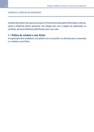 70 Código das Melhores Práticas de Governança Corporativa 
CONDUTA E CONFLITO DE INTERESSES 
A política deve deixar claro que a promoção e o financiamento de projetos filantrópicos, culturais, 
sociais e ambientais devem apresentar uma relação clara com o negócio da organização ou 
contribuir, de forma facilmente identificável, para o seu valor. 
6.7 Política de combate a atos ilícitos 
A organização deve estabelecer uma política com os conceitos e as diretrizes para a prevenção 
e o combate a atos ilícitos. 
 