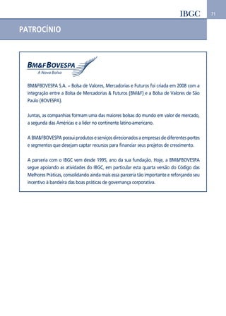 71 
PATROCÍNIO 
BM&FBOVESPA S.A. – Bolsa de Valores, Mercadorias e Futuros foi criada em 2008 com a 
integração entre a Bolsa de Mercadorias & Futuros (BM&F) e a Bolsa de Valores de São 
Paulo (BOVESPA). 
Juntas, as companhias formam uma das maiores bolsas do mundo em valor de mercado, 
a segunda das Américas e a líder no continente latino-americano. 
A BM&FBOVESPA possui produtos e serviços direcionados a empresas de diferentes portes 
e segmentos que desejam captar recursos para financiar seus projetos de crescimento. 
A parceria com o IBGC vem desde 1995, ano da sua fundação. Hoje, a BM&FBOVESPA 
segue apoiando as atividades do IBGC, em particular esta quarta versão do Código das 
Melhores Práticas, consolidando ainda mais essa parceria tão importante e reforçando seu 
incentivo à bandeira das boas práticas de governança corporativa. 
 
