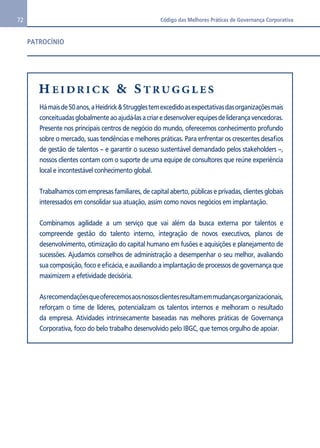 72 Código das Melhores Práticas de Governança Corporativa 
PATROCÍNIO 
Há mais de 50 anos, a Heidrick & Struggles tem excedido as expectativas das organizações mais 
conceituadas globalmente ao ajudá-las a criar e desenvolver equipes de liderança vencedoras. 
Presente nos principais centros de negócio do mundo, oferecemos conhecimento profundo 
sobre o mercado, suas tendências e melhores práticas. Para enfrentar os crescentes desafios 
de gestão de talentos – e garantir o sucesso sustentável demandado pelos stakeholders –, 
nossos clientes contam com o suporte de uma equipe de consultores que reúne experiência 
local e incontestável conhecimento global. 
Trabalhamos com empresas familiares, de capital aberto, públicas e privadas, clientes globais 
interessados em consolidar sua atuação, assim como novos negócios em implantação. 
Combinamos agilidade a um serviço que vai além da busca externa por talentos e 
compreende gestão do talento interno, integração de novos executivos, planos de 
desenvolvimento, otimização do capital humano em fusões e aquisições e planejamento de 
sucessões. Ajudamos conselhos de administração a desempenhar o seu melhor, avaliando 
sua composição, foco e eficácia, e auxiliando a implantação de processos de governança que 
maximizem a efetividade decisória. 
As recomendações que oferecemos aos nossos clientes resultam em mudanças organizacionais, 
reforçam o time de líderes, potencializam os talentos internos e melhoram o resultado 
da empresa. Atividades intrinsecamente baseadas nas melhores práticas de Governança 
Corporativa, foco do belo trabalho desenvolvido pelo IBGC, que temos orgulho de apoiar. 
 