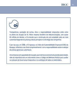 73 
Transparência, prestação de contas, ética e responsabilidade corporativa estão entre 
os pilares da atuação da Oi. Maior empresa brasileira de telecomunicações, com quase 
60 milhões de clientes, a Oi entende que a construção de uma sociedade cada vez mais 
sustentável depende da presença desses princípios na estratégia das companhias. 
É por isso que, em 2008, a Oi ingressou no Índice de Sustentabilidade Empresarial (ISE) da 
Bovespa, refletindo o seu forte comprometimento com a responsabilidade social e a adoção 
de práticas gerenciais sustentáveis. 
Uma empresa com capacidade de inovação, que inventa e se reinventa buscando a perenidade, 
sabe da importância de um instrumento como o Código de Melhores Práticas para auxiliar 
na evolução da Governança Corporativa e na satisfação de todos os stakeholders. 
 