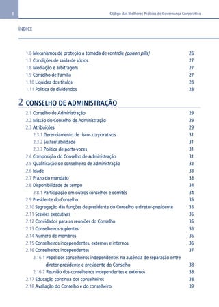 8 Código das Melhores Práticas de Governança Corporativa 
ÍNDICE 
1.6 Mecanismos de proteção à tomada de controle (poison pills) 26 
1.7 Condições de saída de sócios 27 
1.8 Mediação e arbitragem 27 
1.9 Conselho de Família 27 
1.10 Liquidez dos títulos 28 
1.11 Política de dividendos 28 
2 CONSELHO DE ADMINISTRAÇÃO 
2.1 Conselho de Administração 29 
2.2 Missão do Conselho de Administração 29 
2.3 Atribuições 29 
2.3.1 Gerenciamento de riscos corporativos 31 
2.3.2 Sustentabilidade 31 
2.3.3 Política de porta-vozes 31 
2.4 Composição do Conselho de Administração 31 
2.5 Qualificação do conselheiro de administração 32 
2.6 Idade 33 
2.7 Prazo do mandato 33 
2.8 Disponibilidade de tempo 34 
2.8.1 Participação em outros conselhos e comitês 34 
2.9 Presidente do Conselho 35 
2.10 Segregação das funções de presidente do Conselho e diretor-presidente 35 
2.11 Sessões executivas 35 
2.12 Convidados para as reuniões do Conselho 35 
2.13 Conselheiros suplentes 36 
2.14 Número de membros 36 
2.15 Conselheiros independentes, externos e internos 36 
2.16 Conselheiros independentes 37 
2.16.1 Papel dos conselheiros independentes na ausência de separação entre 
diretor-presidente e presidente do Conselho 38 
2.16.2 Reunião dos conselheiros independentes e externos 38 
2.17 Educação contínua dos conselheiros 38 
2.18 Avaliação do Conselho e do conselheiro 39 
 
