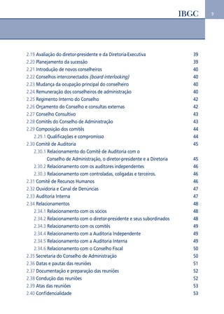 9 
2.19 Avaliação do diretor-presidente e da Diretoria-Executiva 39 
2.20 Planejamento da sucessão 39 
2.21 Introdução de novos conselheiros 40 
2.22 Conselhos interconectados (board interlocking) 40 
2.23 Mudança da ocupação principal do conselheiro 40 
2.24 Remuneração dos conselheiros de administração 40 
2.25 Regimento Interno do Conselho 42 
2.26 Orçamento do Conselho e consultas externas 42 
2.27 Conselho Consultivo 43 
2.28 Comitês do Conselho de Administração 43 
2.29 Composição dos comitês 44 
2.29.1 Qualificações e compromisso 44 
2.30 Comitê de Auditoria 45 
2.30.1 Relacionamento do Comitê de Auditoria com o 
Conselho de Administração, o diretor-presidente e a Diretoria 45 
2.30.2 Relacionamento com os auditores independentes 46 
2.30.3 Relacionamento com controladas, coligadas e terceiros. 46 
2.31 Comitê de Recursos Humanos 46 
2.32 Ouvidoria e Canal de Denúncias 47 
2.33 Auditoria Interna 47 
2.34 Relacionamentos 48 
2.34.1 Relacionamento com os sócios 48 
2.34.2 Relacionamento com o diretor-presidente e seus subordinados 48 
2.34.3 Relacionamento com os comitês 49 
2.34.4 Relacionamento com a Auditoria Independente 49 
2.34.5 Relacionamento com a Auditoria Interna 49 
2.34.6 Relacionamento com o Conselho Fiscal 50 
2.35 Secretaria do Conselho de Administração 50 
2.36 Datas e pautas das reuniões 51 
2.37 Documentação e preparação das reuniões 52 
2.38 Condução das reuniões 52 
2.39 Atas das reuniões 53 
2.40 Confidencialidade 53 
 