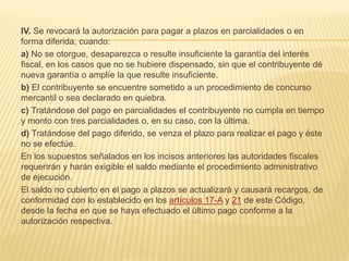 IV. Se revocará la autorización para pagar a plazos en parcialidades o en 
forma diferida, cuando: 
a) No se otorgue, desaparezca o resulte insuficiente la garantía del interés 
fiscal, en los casos que no se hubiere dispensado, sin que el contribuyente dé 
nueva garantía o amplíe la que resulte insuficiente. 
b) El contribuyente se encuentre sometido a un procedimiento de concurso 
mercantil o sea declarado en quiebra. 
c) Tratándose del pago en parcialidades el contribuyente no cumpla en tiempo 
y monto con tres parcialidades o, en su caso, con la última. 
d) Tratándose del pago diferido, se venza el plazo para realizar el pago y éste 
no se efectúe. 
En los supuestos señalados en los incisos anteriores las autoridades fiscales 
requerirán y harán exigible el saldo mediante el procedimiento administrativo 
de ejecución. 
El saldo no cubierto en el pago a plazos se actualizará y causará recargos, de 
conformidad con lo establecido en los artículos 17-A y 21 de este Código, 
desde la fecha en que se haya efectuado el último pago conforme a la 
autorización respectiva. 
 