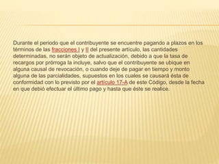 Durante el periodo que el contribuyente se encuentre pagando a plazos en los 
términos de las fracciones I y II del presente artículo, las cantidades 
determinadas, no serán objeto de actualización, debido a que la tasa de 
recargos por prórroga la incluye, salvo que el contribuyente se ubique en 
alguna causal de revocación, o cuando deje de pagar en tiempo y monto 
alguna de las parcialidades, supuestos en los cuales se causará ésta de 
conformidad con lo previsto por el artículo 17-A de este Código, desde la fecha 
en que debió efectuar el último pago y hasta que éste se realice. 
 