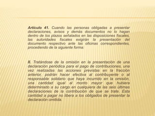 Artículo 41. Cuando las personas obligadas a presentar 
declaraciones, avisos y demás documentos no lo hagan 
dentro de los plazos señalados en las disposiciones fiscales, 
las autoridades fiscales exigirán la presentación del 
documento respectivo ante las oficinas correspondientes, 
procediendo de la siguiente forma: 
II. Tratándose de la omisión en la presentación de una 
declaración periódica para el pago de contribuciones, una 
vez realizadas las acciones previstas en la fracción 
anterior, podrán hacer efectiva al contribuyente o al 
responsable solidario que haya incurrido en la omisión, 
una cantidad igual al monto mayor que hubiera 
determinado a su cargo en cualquiera de las seis últimas 
declaraciones de la contribución de que se trate. Esta 
cantidad a pagar no libera a los obligados de presentar la 
declaración omitida. 
 