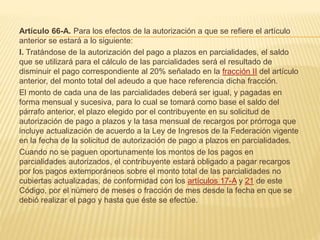 Artículo 66-A. Para los efectos de la autorización a que se refiere el artículo 
anterior se estará a lo siguiente: 
I. Tratándose de la autorización del pago a plazos en parcialidades, el saldo 
que se utilizará para el cálculo de las parcialidades será el resultado de 
disminuir el pago correspondiente al 20% señalado en la fracción II del artículo 
anterior, del monto total del adeudo a que hace referencia dicha fracción. 
El monto de cada una de las parcialidades deberá ser igual, y pagadas en 
forma mensual y sucesiva, para lo cual se tomará como base el saldo del 
párrafo anterior, el plazo elegido por el contribuyente en su solicitud de 
autorización de pago a plazos y la tasa mensual de recargos por prórroga que 
incluye actualización de acuerdo a la Ley de Ingresos de la Federación vigente 
en la fecha de la solicitud de autorización de pago a plazos en parcialidades. 
Cuando no se paguen oportunamente los montos de los pagos en 
parcialidades autorizados, el contribuyente estará obligado a pagar recargos 
por los pagos extemporáneos sobre el monto total de las parcialidades no 
cubiertas actualizadas, de conformidad con los artículos 17-A y 21 de este 
Código, por el número de meses o fracción de mes desde la fecha en que se 
debió realizar el pago y hasta que éste se efectúe. 
 