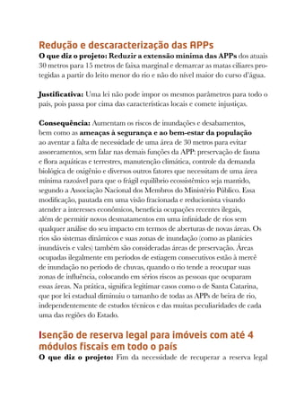 Redução e descaracterização das APPs
O que diz o projeto: Reduzir a extensão mínima das APPs dos atuais
30 metros para 15 metros de faixa marginal e demarcar as matas ciliares pro-
tegidas a partir do leito menor do rio e não do nível maior do curso d’água.

Justificativa: Uma lei não pode impor os mesmos parâmetros para todo o
país, pois passa por cima das características locais e comete injustiças.

Consequência: Aumentam os riscos de inundações e desabamentos,
bem como as ameaças à segurança e ao bem-estar da população
ao aventar a falta de necessidade de uma área de 30 metros para evitar
assoreamentos, sem falar nas demais funções da APP: preservação de fauna
e flora aquáticas e terrestres, manutenção climática, controle da demanda
biológica de oxigênio e diversos outros fatores que necessitam de uma área
mínima razoável para que o frágil equilíbrio ecossistêmico seja mantido,
segundo a Associação Nacional dos Membros do Ministério Público. Essa
modificação, pautada em uma visão fracionada e reducionista visando
atender a interesses econômicos, beneficia ocupações recentes ilegais,
além de permitir novos desmatamentos em uma infinidade de rios sem
qualquer análise do seu impacto em termos de aberturas de novas áreas. Os
rios são sistemas dinâmicos e suas zonas de inundação (como as planícies
inundáveis e vales) também são consideradas áreas de preservação. Áreas
ocupadas ilegalmente em períodos de estiagem consecutivos estão à mercê
de inundação no período de chuvas, quando o rio tende a reocupar suas
zonas de influência, colocando em sérios riscos as pessoas que ocuparam
essas áreas. Na prática, significa legitimar casos como o de Santa Catarina,
que por lei estadual diminuiu o tamanho de todas as APPs de beira de rio,
independentemente de estudos técnicos e das muitas peculiaridades de cada
uma das regiões do Estado.

Isenção de reserva legal para imóveis com até 4
módulos fiscais em todo o país
O que diz o projeto:  Fim da necessidade de recuperar a reserva legal
 